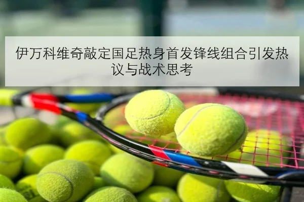 伊万科维奇敲定国足热身首发锋线组合引发热议与战术思考