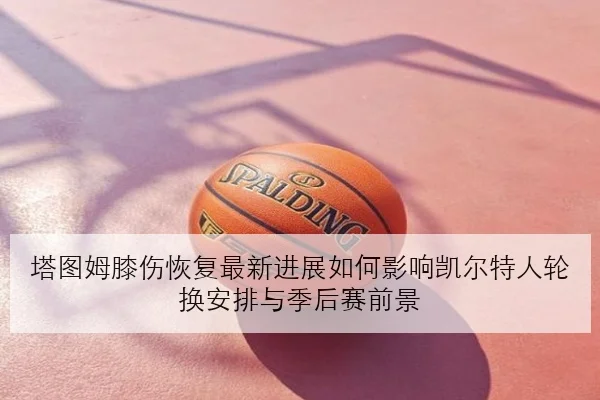 塔图姆膝伤恢复最新进展如何影响凯尔特人轮换安排与季后赛前景